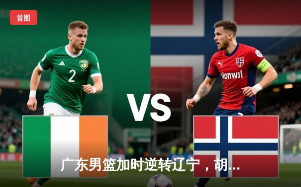 广东男篮加时逆转辽宁，胡明轩30分率队夺赛点