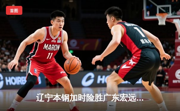 辽宁本钢加时险胜广东宏远 CBA半决赛上演史诗级对决
