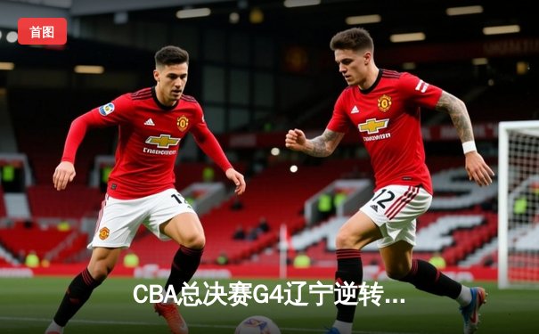 CBA总决赛G4辽宁逆转广东夺赛点，赵继伟关键三分锁定胜局